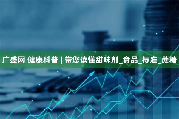 广盛网 健康科普 | 带您读懂甜味剂_食品_标准_蔗糖