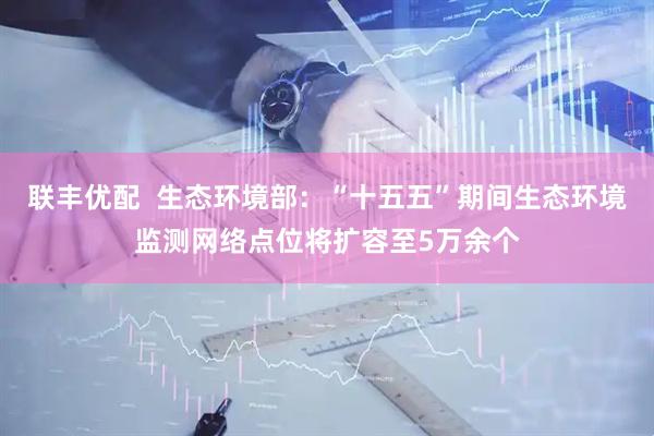 联丰优配  生态环境部：“十五五”期间生态环境监测网络点位将扩容至5万余个