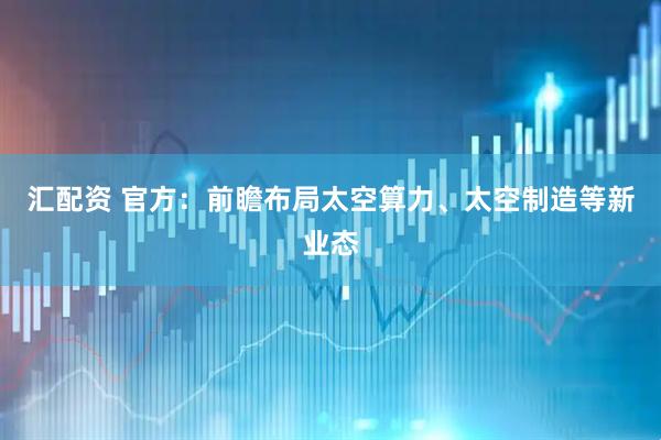 汇配资 官方：前瞻布局太空算力、太空制造等新业态